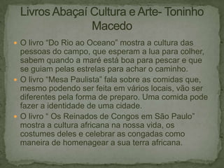  O livro “Do Rio ao Oceano” mostra a cultura das

pessoas do campo, que esperam a lua para colher,
sabem quando a maré está boa para pescar e que
se guiam pelas estrelas para achar o caminho.
 O livro “Mesa Paulista” fala sobre as comidas que,
mesmo podendo ser feita em vários locais, vão ser
diferentes pela forma de preparo. Uma comida pode
fazer a identidade de uma cidade.
 O livro “ Os Reinados de Congos em São Paulo”
mostra a cultura africana na nossa vida, os
costumes deles e celebrar as congadas como
maneira de homenagear a sua terra africana.

 