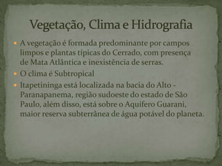  A vegetação é formada predominante por campos

limpos e plantas típicas do Cerrado, com presença
de Mata Atlântica e inexistência de serras.
 O clima é Subtropical
 Itapetininga está localizada na bacia do Alto Paranapanema, região sudoeste do estado de São
Paulo, além disso, está sobre o Aquífero Guarani,
maior reserva subterrânea de água potável do planeta.

 