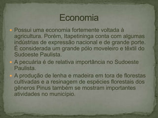  Possui uma economia fortemente voltada à

agricultura. Porém, Itapetininga conta com algumas
indústrias de expressão nacional e de grande porte.
É considerada um grande pólo moveleiro e têxtil do
Sudoeste Paulista.
 A pecuária é de relativa importância no Sudoeste
Paulista.
 A produção de lenha e madeira em tora de florestas
cultivadas e a resinagem de espécies florestais dos
gêneros Pinus também se mostram importantes
atividades no município.

 