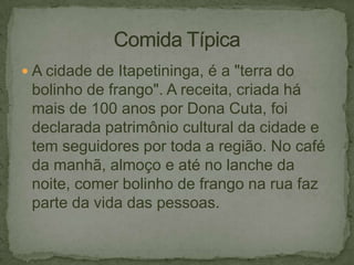  A cidade de Itapetininga, é a "terra do

bolinho de frango". A receita, criada há
mais de 100 anos por Dona Cuta, foi
declarada patrimônio cultural da cidade e
tem seguidores por toda a região. No café
da manhã, almoço e até no lanche da
noite, comer bolinho de frango na rua faz
parte da vida das pessoas.

 