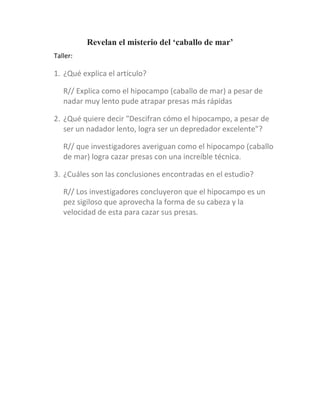 Revelan el misterio del ‘caballo de mar’
Taller:
1. ¿Qué explica el artículo?
R// Explica como el hipocampo (caballo de mar) a pesar de
nadar muy lento pude atrapar presas más rápidas
2. ¿Qué quiere decir "Descifran cómo el hipocampo, a pesar de
ser un nadador lento, logra ser un depredador excelente"?
R// que investigadores averiguan como el hipocampo (caballo
de mar) logra cazar presas con una increíble técnica.
3. ¿Cuáles son las conclusiones encontradas en el estudio?
R// Los investigadores concluyeron que el hipocampo es un
pez sigiloso que aprovecha la forma de su cabeza y la
velocidad de esta para cazar sus presas.
 