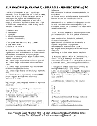 CURSO MORSE (ALCÂNTARA) – SEAP 2012 – PROJETO REVELAÇÃO
                                                          indivíduos;
7-(NCE) A Constituição, no art. 5º, inciso XXII,          d) a Constituição forma uma totalidade na medida em
assegura o direito de propriedade mas permite ao poder    que procura
público, no inciso XXV do mesmo artigo, no caso de        harmonizar todos os seus dispositivos, presumindo-se
iminente perigo público, usar temporariamente a           que suas normas não são colidentes entre si;
propriedade particular, assegurado ao proprietário
direito de indenização posterior,se houver dano . Essa    e) a Constituição está no ápice do ordenamento jurídico
modalidade de intervenção do Estado na propr iedade       nacional e há casos em que a norma jurídica pode
privada é denominada:                                     contrariá-la material ou formalmente, sem daí advir uma
                                                          inconstitucionalidade.
a) desapropriação;
b) tombamento;                                            10- (FCC) - Ainda com relação aos direitos individuais
c) requisição;                                            previstos no artigo 5° da CF/88, pode-se afirmar que:
d) servidão administrativa;
e) limitação administrativa.                              a) são imprescritíveis, inalienáveis, universais,
                                                          secundários e imutáveis;
8- (FUNRIO / AGENTE PENITENCIÁRIO /                       b) são variações do direito à vida, à liberdade, à
RONDÔNIA / 2008)                                          segurança, à igualdade e à propriedade;
O inciso LXVIII, do art. 5                                c) estão previstos apenas no artigo 5°da CF;
                                                          d) o artigo 5° é uma proteção do Estado em face dos
(CF) prefixa: “Conceder-se-á habeas corpus sempre que     indivíduos;
alguém sofrer ou se achar ameaçado de sofrer violência    e) no artigo 5° existem apenas direitos individuais.
ou coação em sua liberdade de locomoção, por
ilegalidade ou abuso de poder”. Sobre o habeas corpus,    11-(Concurso Público – Oficial de Cartório Policial ‐
assinale o item correto:                                  Policia Civil/RJ) Com relação ao Estatuto dos
A) O habeas corpus é considerado recurso de apelação.     Funcionários Públicos Civis do Estado do Rio de Janeiro
B) O habeas corpus é considerado recurso em sentido       (Decreto‐Lei 220/75), analise as seguintes afirmativas:
estrito.
C) O habeas corpus é considerado ação mandamental         I. Será aplicado também para todos os servidores do
(constitucional) e não um recurso.                        município do Estado do Rio de Janeiro.
D) O habeas corpus para ser impetrado exige legitimatio   II. Não será aplicado para os empregados das empresas
ativo.                                                    públicas e sociedades de economia mista do Estado.
E) Somente advogado, regularmente inscrito na OAB,        III. Esta legislação somente se aplica aos servidores do
poderá impetrar Habeas Corpus em favor de                 Poder Executivo.
determinado paciente.
                                                          A (s) afirmativa(s) verdadeira(s) é/são somente:
9-) (Fundação Carlos Chagas) O princípio da legalidade
indica que:                                               A) I
                                                          B) II
a) o poder público e o particular possuem o mesmo         C) III
campo de atuação                                          D) I, II e III
ante a limitação do ordenamento jurídico, pois ambos      E) nenhuma
obedecem ao princípio da legalidade estrita;
b) o tratamento de todos perante a lei deve ser           12-A acumulação remunerada de cargos públicos é:
igualitário;
c) só por meio das espécies normativas devidamente        (A) sempre vedada, independentemente de
elaboradas conforme as regras do processo legislativo     compatibilidade de horários;
constitucional, pode-se criar obrigações para os          (B) sempre permitida, independentemente de



    Rua Yolanda Saad Abuzaid, 150 - SL 702 -703 Alcântara SG (Alcântara Trade
            Center) Tel: 3245-4488 – Email: cursomorse@hotmail.com
                                                                                                                     2
 