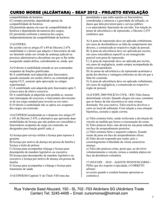 CURSO MORSE (ALCÂNTARA) – SEAP 2012 – PROJETO REVELAÇÃO
compatibilidade de horários;                                penalidades a que estão sujeitos os funcionários,
(C) sempre permitida, dependendo apenas da                  consideradas a natureza e a gravidade da infração, os
compatibilidade de horários;                                danos que dela provierem para o serviço público
(D) permitida apenas em caso de compatibilidade de          e os antecedentes funcionais do servidor. Em relação às
horários e dependendo da natureza dos cargos;               penas de advertência e de repreensão, o Decreto 2.479
(E) permitida conforme a natureza dos cargos,               estabelece que:
independentemente da compatibilidade de horários.
                                                            A) A pena de repreensão deve ser aplicada verbalmente,
13-(CEPERJ)                                                 em casos de desobediência ou falta de cumprimento dos
De acordo com os artigos 87 a 89 do Decreto 2.479,          deveres, e comunicada ao respectivo órgão de pessoal.
estabilidade é o direito que adquire o funcionário de não   B) A pena de advertência deve ser aplicada por escrito,
ser demitido senão em virtude de sentença judicial ou       em casos reincidência específi ca em transgressão
processo administrativo disciplinar em que se lhe tenha     punível com pena de repreensão.
assegurado ampla defesa, considerando-se, ainda, que:       C) A pena de repreensão deve ser aplicada por escrito,
                                                            em casos de negligência, sendo sempre acompanhada da
A) O direito à estabilidade estende-se aos contratados      multa correspondente.
ocupantes de funções gratificadas.                          D) As penas de advertência e de repreensão acarretam a
B) A estabilidade será adquirida pelo funcionário,          perda dos direitos e vantagens referentes ao dia em que a
quando nomeado em caráter efetivo ou contratado pelo        falta foi cometida.
regime CLT, somente após aprovação no estágio               E) A pena de advertência deve ser aplicada verbalmente,
experimental.                                               em casos de negligência, e comunicada ao respectivo
C) A estabilidade será adquirida pelo funcionário após 5    órgão de pessoal.
(cinco) anos de efetivo exercício.
D) A estabilidade já adquirida será perdida se, mesmo       16-(CESPE 2009 POLÍCIA CIVIL / RN) Túlio furtou
sem interrupção do exercício, o funcionário desvincular-    determinado veículo. Quando chegou em casa, constatou
se de seu cargo estadual para investir-se em outro.         que no banco de trás encontrava-se uma criança
E) O direito à estabilidade não se aplica aos ocupantes     dormindo. Por esse motivo, Túlio resolveu devolver o
dos cargos em comissão.                                     carro no local da subtração. Com relação a essa situação
                                                            hipotética, assinale a opção correta.
14-(CEPERJ)Considerando-se o disposto nos artigos 97
e 103 do Decreto 2.479, a alternativa que apresenta duas    a) Túlio cometeu furto, sendo irrelevante a devolução do
modalidades de licença que não podem ser concedidas a       veículo na medida que houve a consumação do crime.
funcionários ocupantes de cargo em comissão, ou             b) Túlio praticou furto, mas deverá ter sua pena reduzida
designados para função gratifi cada, é:                     em face do arrependimento posterior.
                                                            c) Túlio cometeu furto e sequestro culposo, ficando
A) licença para serviço militar e licença para repouso à    isento de pena em face do arrependimento eficaz.
gestante                                                    d) Túlio deverá responder por roubo, pois o
B) licença por motivo de doença em pessoa da família e      constrangimento à liberdade da vítima caracteriza
licença a título de prêmio                                  ameaça.
C) licença para acompanhar cônjuge e licença para           e) Túlio não praticou crime, posto que, ao devolver
desempenho de mandato legislativo ou executivo              voluntariamente o veículo, tornou a conduta atípica em
D) licença para desempenho de mandato legislativo ou        face da desistência voluntária.
executivo e licença por motivo de doença em pessoa da
família                                                     17-(NUCEPE – 2010 – AGENTE PENITENCIÁRIO -
E) licença para acompanhar o cônjuge e licença para         PI)No que diz respeito à tipicidade, é CORRETO
tratamento de saúde                                         afirmar:
                                                            a) ocorre quando a conduta humana apresenta-se
15-(CEPERJ)O Capítulo V do Título VIII trata das            contrária à



    Rua Yolanda Saad Abuzaid, 150 - SL 702 -703 Alcântara SG (Alcântara Trade
            Center) Tel: 3245-4488 – Email: cursomorse@hotmail.com
                                                                                                                      3
 