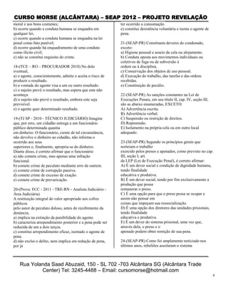 CURSO MORSE (ALCÂNTARA) – SEAP 2012 – PROJETO REVELAÇÃO
moral e aos bons costumes;                                  ter ocorrido a consumação.
b) ocorre quando a conduta humana se enquadra em            e) constitui desistência voluntária e isenta o agente de
qualquer lei;                                               pena.
c) ocorre quando a conduta humana se enquadra na lei
penal como fato punível;                                    21-(SEAP-PR) Constituem deveres do condenado,
d) ocorre quando há enquadramento de uma conduta            exceto:
como ilícito civil;                                         a) Higiene pessoal e asseio da cela ou alojamento.
e) não se constitui requisito do crime.                     b) Conduta oposta aos movimentos individuais ou
                                                            coletivos de fuga ou de subversão à
18-(TCE – RO – PROCURADOR 2010) No dolo                     ordem ou à disciplina.
eventual,                                                   c) Conservação dos objetos de uso pessoal.
a) o agente, conscientemente, admite e aceita o risco de    d) Execução do trabalho, das tarefas e das ordens
produzir o resultado.                                       recebidas.
b) a vontade do agente visa a um ou outro resultado.        e) Constituição de pecúlio.
c) o sujeito prevê o resultado, mas espera que este não
aconteça.                                                   22-(SEAP-PR) As sanções constantes na Lei de
d) o sujeito não prevê o resultado, embora este seja        Execuções Penais, em seu título II, cap. IV, seção III,
previsível.                                                 são as abaixo enumeradas, EXCETO:
e) o agente quer determinado resultado.                     A) Advertência escrita.
                                                            B) Advertência verbal.
19-(TJ SP ‐ 2010 ‐ TÉCNICO JUDICIÁRIO) Imagine              C) Suspensão ou restrição de direitos.
que, por erro, um cidadão entrega a um funcionário          D) Repreensão.
público determinada quantia                                 E) Isolamento na própria cela ou em outro local
em dinheiro. O funcionário, ciente de tal circunstância,    adequado.
não devolve o dinheiro ao cidadão, não informa o
ocorrido aos seus                                           23-(SEAP-PR) Segundo os princípios gerais que
superiores e, finalmente, apropria‐se do dinheiro.          norteiam o trabalho
Diante disso, é correto afirmar que o funcionário           exercido pelos presos e apenados, como previsto no cap.
a) não comete crime, mas apenas uma infração                III, seção I, art.
funcional.                                                  da LEP (Lei de Execução Penal), é correto afirmar:
b) comete crime de peculato mediante erro de outrem.        A) É um dever social e condição de dignidade humana,
c) comete crime de corrupção passiva.                       tendo finalidade
d) comete crime de excesso de exação.                       educativa e produtiva.
e) comete crime de prevaricação.                            B) É um dever social, tendo por fim exclusivamente a
                                                            produção que possa
20-(Prova: FCC ‐ 2011 ‐ TRE‐RN ‐ Analista Judiciário ‐      remunerar o preso.
Área Judiciária)                                            C) É uma opção para que o preso possa se ocupar e
A restituição integral do valor apropriado aos cofres       assim não pensar em
públicos                                                    coisas que impeçam sua ressocialização.
pelo autor de peculato doloso, antes do recebimento da      D) É uma opção dos diretores das unidades prisionais,
denúncia,                                                   tendo finalidade
a) implica na extinção da punibilidade do agente.           educativa e produtiva.
b) caracteriza arrependimento posterior e a pena pode ser   E) É um dever do sistema prisional, uma vez que,
reduzida de um a dois terços.                               através dela, o preso e o
c) constitui arrependimento eficaz, isentado o agente de    apenado podem obter remição de sua pena.
pena.
d) não exclui o delito, nem implica em redução de pena,     24-(SEAP-PR) Como foi amplamente noticiado nos
por já                                                      últimos anos, rebeliões assolaram o sistema



    Rua Yolanda Saad Abuzaid, 150 - SL 702 -703 Alcântara SG (Alcântara Trade
            Center) Tel: 3245-4488 – Email: cursomorse@hotmail.com
                                                                                                                       4
 