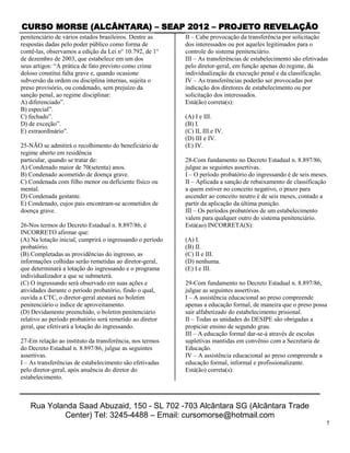 CURSO MORSE (ALCÂNTARA) – SEAP 2012 – PROJETO REVELAÇÃO
penitenciário de vários estados brasileiros. Dentre as     II – Cabe provocação da transferência por solicitação
respostas dadas pelo poder público como forma de           dos interessados ou por aqueles legitimados para o
contê-las, observamos a edição da Lei n° 10.792, de 1°     controle do sistema penitenciário.
de dezembro de 2003, que estabelece em um dos              III – As transferências de estabelecimento são efetivadas
seus artigos: “A prática de fato previsto como crime       pelo diretor-geral, em função apenas do regime, da
doloso constitui falta grave e, quando ocasione            individualização da execução penal e da classificação.
subversão da ordem ou disciplina internas, sujeita o       IV – As transferências poderão ser provocadas por
preso provisório, ou condenado, sem prejuízo da            indicação dos diretores de estabelecimento ou por
sanção penal, ao regime disciplinar:                       solicitação dos interessados.
A) diferenciado”.                                          Está(ão) correta(s):
B) especial”.
C) fechado”.                                               (A) I e III.
D) de exceção”.                                            (B) I.
E) extraordinário”.                                        (C) II, III e IV.
                                                           (D) III e IV.
25-NÃO se admitirá o recolhimento do beneficiário de       (E) IV.
regime aberto em residência
particular, quando se tratar de:                           28-Com fundamento no Decreto Estadual n. 8.897/86,
A) Condenado maior de 70(setenta) anos.                    julgue as seguintes assertivas.
B) Condenado acometido de doença grave.                    I – O período probatório do ingressando é de seis meses.
C) Condenada com filho menor ou deficiente físico ou       II – Aplicada a sanção de rebaixamento de classificação
mental.                                                    a quem estiver no conceito negativo, o prazo para
D) Condenada gestante.                                     ascender ao conceito neutro é de seis meses, contado a
E) Condenado, cujos pais encontram-se acometidos de        partir da aplicação da última punição.
doença grave.                                              III – Os períodos probatórios de um estabelecimento
                                                           valem para qualquer outro do sistema penitenciário.
26-Nos termos do Decreto Estadual n. 8.897/86, é           Está(ao) INCORRETA(S):
INCORRETO afirmar que:
(A) Na lotação inicial, cumprirá o ingressando o período   (A) I.
probatório.                                                (B) II.
(B) Completadas as providências do ingresso, as            (C) II e III.
informações colhidas serão remetidas ao diretor-geral,     (D) nenhuma.
que determinará a lotação do ingressando e o programa      (E) I e III.
individualizador a que se submeterá.
(C) O ingressando será observado em suas ações e           29-Com fundamento no Decreto Estadual n. 8.897/86,
atividades durante o período probatório, findo o qual,     julgue as seguintes assertivas.
ouvida a CTC, o diretor-geral atestará no boletim          I – A assistência educacional ao preso compreende
penitenciário o índice de aproveitamento.                  apenas a educação formal, de maneira que o preso possa
(D) Devidamente preenchido, o boletim penitenciário        sair alfabetizado do estabelecimento prisional.
relativo ao período probatório será remetido ao diretor    II – Todas as unidades do DESIPE são obrigadas a
geral, que efetivará a lotação do ingressando.             propiciar ensino de segundo grau.
                                                           III – A educação formal dar-se-á através de escolas
27-Em relação ao instituto da transferência, nos termos    supletivas mantidas em convênio com a Secretaria de
do Decreto Estadual n. 8.897/86, julgue as seguintes       Educação.
assertivas.                                                IV – A assistência educacional ao preso compreende a
I – As transferências de estabelecimento são efetivadas    educação formal, informal e profissionalizante.
pelo diretor-geral, após anuência do diretor do            Está(ão) correta(s):
estabelecimento.



   Rua Yolanda Saad Abuzaid, 150 - SL 702 -703 Alcântara SG (Alcântara Trade
           Center) Tel: 3245-4488 – Email: cursomorse@hotmail.com
                                                                                                                   5
 