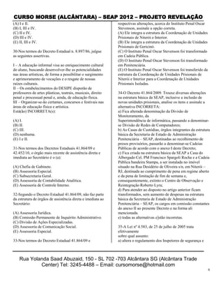 CURSO MORSE (ALCÂNTARA) – SEAP 2012 – PROJETO REVELAÇÃO
(A) I e II.                                                   respectivas alterações, acerca do Instituto Penal Oscar
(B) I, III e IV.                                              Stevenson, assinale a opção correta.
(C) II e IV.                                                  (A) Ele integra a estrutura da Coordenação de Unidades
(D) III e IV.                                                 Prisionais de Niterói e Interior.
(E) II, III e IV.                                             (B) Ele integra a estrutura da Coordenação de Unidades
                                                              Prisionais de Gericinó.
30-Nos termos do Decreto Estadual n. 8.897/86, julgue         (C) O Instituto Penal Oscar Stevenson foi transformado
as seguintes assertivas.                                      em Cadeia Pública.
                                                              (D) O Instituto Penal Oscar Stevenson foi transformado
I – A educação informal visa ao enriquecimento cultural       em Penitenciária.
do aluno, buscando desenvolver-lhe as potencialidades         (E) O Instituto Penal Oscar Stevenson foi transferido da
nas áreas artísticas, de forma a possibilitar o surgimento    estrutura da Coordenação de Unidades Prisionais de
e aprimoramento de vocações e o resgate de nossas             Niterói e Interior para a Coordenação de Unidades
raízes culturais.                                             Prisionais Isoladas.
II – Os estabelecimentos do DESIPE disporão de
professores de artes plásticas, teatrais, musicais, direito   34-O Decreto 41.864/2009. Trouxe diversas alterações
penal e processual penal e, ainda, de educação física.        na estrutura básica da SEAP, inclusive a inclusão de
III – Organizar-se-ão certames, concursos e festivais nas     novas unidades prisionais, analise os itens e assinale a
áreas de educação física e artística.                         alternativa INCORRETA:
Está(ão) INCORRETA(s):                                        a) Fica alterada denominação da Divisão de
                                                              Monitoramento, da
(A) I.                                                        Superintendência de informática, passando a denominar-
(B) II.                                                       se Divisão de Redes de Computadores;
(C) III.                                                      b) As Casas de Custódias, órgãos integrantes da estrutura
(D) nenhuma.                                                  básica da Secretaria de Estado de Administração
(E) I e II.                                                   Penitenciária – SEAP, destinadas ao recolhimento de
                                                              presos provisórios, passarão a denominar-se Cadeias
31-Nos termos dos Decretos Estaduais 41.864/09 e              Públicas de acordo com o anexo I deste Decreto;
42.452/10, o órgão mais recente de assistência direta e       c) Fica criada na estrutura básica da SEAP a Casa do
imediata ao Secretário é o (a):                               Albergado Cel. PM Francisco Spargoli Rocha e a Cadeia
                                                              Pública bandeira Stampa, a ser instalada no imóvel
(A) Chefia de Gabinete.                                       situado na Rua Desidério de Oliveira s/n, em Niterói –
(B) Assessoria Especial.                                      RJ, destinada ao cumprimento de pena em regime aberto
(C) Subsecretaria Geral.                                      e da pena de limitação de fim de semana e,
(D) Assessoria de Contabilidade Analítica.                    consequentemente, extinto o Centro de Observação e
(E) Assessoria de Controle Interno.                           Reintegração Roberto Lyra;
                                                              d) Para atender ao disposto no artigo anterior ficam
32-Segundo o Decreto Estadual 41.864/09, não faz parte        transformados, sem aumento de despesas na estrutura
da estrutura de órgãos de assistência direta e imediata ao    básica da Secretaria de Estado de Administração
Secretário:                                                   Penitenciária – SEAP, os cargos em comissão constantes
                                                              do anexo II ao presente Decreto e na forma ali
(A) Assessoria Jurídica.                                      mencionada.
(B) Comissão Permanente de Inquérito Administrativo.          e) todas as alternativas e]stão incorretas.
(C) Divisão de Ações Especializadas.
(D) Assessoria de Comunicação Social.                         35-A Lei nº 4.583, de 25 de julho de 2005 trata
(E) Assessoria Especial.                                      efetivamente
                                                              sobre qual assunto:
33-Nos termos do Decreto Estadual 41.864/09 e                 a) altera o regulamento dos Inspetores de segurança e



    Rua Yolanda Saad Abuzaid, 150 - SL 702 -703 Alcântara SG (Alcântara Trade
            Center) Tel: 3245-4488 – Email: cursomorse@hotmail.com
                                                                                                                         6
 