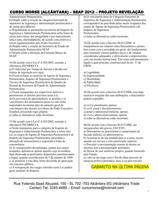 CURSO MORSE (ALCÂNTARA) – SEAP 2012 – PROJETO REVELAÇÃO
Administração Penitenciária;                                d) O vencimento-base da Categoria Funcional de
b) Dispõe sobre a criação da categoria funcional de         Inspetores de Segurança e Administração Penitenciária
inspetores de segurança e administração penitenciária e     corresponderá ao percebido pelos atuais ocupantes dos
dá outras providências.                                     cargos de Agente de Segurança Penitenciária e de
c) Regulamenta as promoções na carreira de Inspetor de      Inspetor de Segurança
Segurança e Administração Penitenciária serão feitas de     Penitenciária.
classe para classe, por antiguidade e por merecimento,      e) todas as alternativas estão incorretas.
uma a uma, alternadamente, de acordo com critérios a
serem regulamentados pelo Poder Executivo.                  38-De acordo com o Decreto 40.013/2006. A
d) Dispõe sobre a criação da Secretaria de Estado de        transparência nas relações entre funcionários e presos,
Administração Penitenciária SEAP.                           bem como com a sociedade em geral, são fundamentais
e) Dispõe sobre a alteração da Estrutura Básica da          para transmitir valores,padrões éticos e de conduta
SEAP.                                                       considerados adequados e efetivamente comprometidos
                                                            com sua missão institucional. Este texto está diretamente
36-De acordo com a Lei nº 4.583/2005, assinale a            ligado a qual principio constitucional do art. 37 da
alternativa INCORRETA:                                      CRFB:
a) O Adicional por Tempo de Serviço é devido nos
limites da legislação em vigor;                             a) Legalidade;
b) Ficam extintas as carreiras de Agente de Segurança       b) Impessoalidade;
Penitenciária, Inspetor de Segurança Penitenciária e        c) Moralidade;
Técnico de Segurança Penitenciária do Quadro de             d) Publicidade;
Pessoal da Secretaria de Estado de Administração            e) Eficiência.
Penitenciária;
c) Ficam assegurados aos respectivos inativos e             39-De acordo com o Decreto 40.013/2006, caso haja
pensionistas os direitos previstos nesta Lei;               exercício irregular das suas atribuições, o funcionário
d) Os proventos de aposentadoria, as pensões e os           poderá responder:
vencimentos dos destinatários desta Lei não serão
reajustados na mesma data do aumento geral de               a) civil e penalmente, apenas.
vencimentos dos demais servidores do Poder Executivo        b) civil, penal e disciplinarmente;
Estadual, possuindo regra própria.                          c) penal e administrativamente, apenas.
e) todas as alternativas estão incorretas.                  d) civil e administrativamente, apenas.
                                                            e) todas as alternativas estão incorretas.
37-De acordo com a Lei nº 4.583/2005, assinale a
alternativa INCORRETA:                                      40-De acordo com o Decreto 40.013/2006, são
a) Serão transpostos para a categoria de Inspetor de        transgressões não graves, EXCETO:
Segurança e Administração Penitenciária e refere esta       a) Desrespeitar ou procrastinar o cumprimento de
Lei os cargos de Agente de Segurança Penitenciária e de     decisão judicial, ou administrativa;
Inspetor de Segurança Penitenciária, procedida a            b) Ausentar-se da sua unidade para ir a outra, exceto
alteração de nomenclatura e respeitada a linha de           quando em serviço e com autorização superior;
concorrência;                                               c) Proceder a movimentação externa de presos ou
b) As transposições disciplinadas, quanto aos cargos        internos sem a documentação pertinente;
ocupados, aplicam-se apenas àqueles cuja investidura        d) Deixar de usar uniforme próprio, quando fornecido
haja observado as pertinentes disposições constitucionais   pelo Estado.
e legais, quando ocorrida antes de 5 de outubro de 1988     e) valer-se do cargo com o fim de obter proveito de
e, se posterior a essa data, tenha decorrido de aprovação   natureza político-partidária, para si ou para terceiro.
em concurso público;
c) A transposição dos cargos referidos nesta Lei poderá            GABARITO NA ÚLTIMA PÁGINA
gerar aumento de despesa;



   Rua Yolanda Saad Abuzaid, 150 - SL 702 -703 Alcântara SG (Alcântara Trade
           Center) Tel: 3245-4488 – Email: cursomorse@hotmail.com
                                                                                                                      7
 