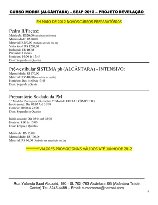 CURSO MORSE (ALCÂNTARA) – SEAP 2012 – PROJETO REVELAÇÃO

                      EM MAIO DE 2012 NOVOS CURSOS PREPARATÓRIOS

Pedro II/Faetec:
Matrícula: R$20,00 (incluindo uniforme)
Mensalidade: R$70,00
Material: R$50,00 (Podendo dividir em 2x)
Valor total: R$ 1200,00
Incluindo CD ROM
Previsão: 8 meses
Horários: 14:00 às 17:45
Dias: Segundas e Quartas

Pré-vestibular SISTEMA ph (ALCÂNTARA) - INTENSIVO:
Mensalidade: R$170,00
Material: R$540,00 (em até 4x no cartão)
Horários: Das 14:00 às 17:45
Dias: Segunda a Sexta



Preparatório Soldado da PM
1° Modulo: Português e Redação/ 2° Modulo EDITAL COMPLETO
Inicio (noite): Dia 07/05 Até 01/08
Horário: 20:00 às 22:00
Dias: Segundas e Quartas

Inicio (manhã): Dia 08/05 até 02/08
Horário: 8:00 às 10:00
Dias: Terças e Quintas

Matricula: R$ 15,00
Mensalidade: R$ 100,00
Material: R$ 60,00 (Podendo ser parcelado em 2x)

              *******VALORES PROMOCIONAIS VÁLIDOS ATÉ JUNHO DE 2012




   Rua Yolanda Saad Abuzaid, 150 - SL 702 -703 Alcântara SG (Alcântara Trade
           Center) Tel: 3245-4488 – Email: cursomorse@hotmail.com
                                                                               8
 