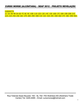 CURSO MORSE (ALCÂNTARA) – SEAP 2012 – PROJETO REVELAÇÃO

GABARITO
1C 2D 3B 4B 5A 6D 7C 8C 9C 10B 11B 12D 13E 14C 15E 16B 17C 18A 19B 20B 21E
22A 23A 24A 25E 26C 27E 28D 29D 30B 31E 32C 33A 34C 35B 36D 37C 38C 39B 40A.




  Rua Yolanda Saad Abuzaid, 150 - SL 702 -703 Alcântara SG (Alcântara Trade
          Center) Tel: 3245-4488 – Email: cursomorse@hotmail.com
                                                                               9
 