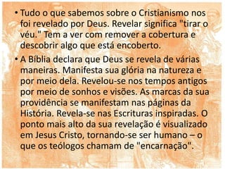 • Tudo o que sabemos sobre o Cristianismo nos
foi revelado por Deus. Revelar significa "tirar o
véu." Tem a ver com remover a cobertura e
descobrir algo que está encoberto.
• A Bíblia declara que Deus se revela de várias
maneiras. Manifesta sua glória na natureza e
por meio dela. Revelou-se nos tempos antigos
por meio de sonhos e visões. As marcas da sua
providência se manifestam nas páginas da
História. Revela-se nas Escrituras inspiradas. O
ponto mais alto da sua revelação é visualizado
em Jesus Cristo, tornando-se ser humano – o
que os teólogos chamam de "encarnação".
 