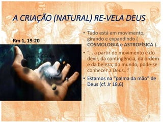 A CRIAÇÃO (NATURAL) RE-VELA DEUS
Rm 1, 19-20
• Tudo está em movimento,
girando e expandindo (
COSMOLOGIA e ASTROFÍSICA ).
• “... a partir do movimento e do
devir, da contingência, da ordem
e da beleza, do mundo, pode-se
conhecer a Deus...”
• Estamos na “palma da mão” de
Deus (cf. Jr 18,6)
12
 