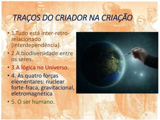 TRAÇOS DO CRIADOR NA CRIAÇÃO
• 1.Tudo está inter-retro-
relacionado
(interdependência).
• 2.A biodiversidade entre
os seres.
• 3.A lógica no Universo.
• 4. As quatro forças
elementares: nuclear
forte-fraca, gravitacional,
eletromagnética
• 5. O ser humano.
13
 