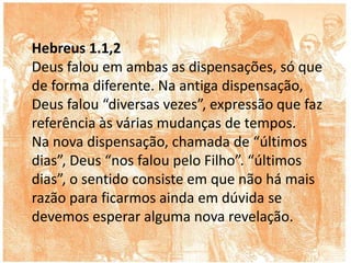 Hebreus 1.1,2
Deus falou em ambas as dispensações, só que
de forma diferente. Na antiga dispensação,
Deus falou “diversas vezes”, expressão que faz
referência às várias mudanças de tempos.
Na nova dispensação, chamada de “últimos
dias”, Deus “nos falou pelo Filho”. “últimos
dias”, o sentido consiste em que não há mais
razão para ficarmos ainda em dúvida se
devemos esperar alguma nova revelação.
 