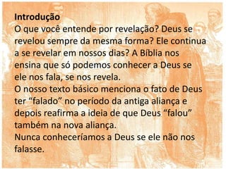 Introdução
O que você entende por revelação? Deus se
revelou sempre da mesma forma? Ele continua
a se revelar em nossos dias? A Bíblia nos
ensina que só podemos conhecer a Deus se
ele nos fala, se nos revela.
O nosso texto básico menciona o fato de Deus
ter “falado” no período da antiga aliança e
depois reafirma a ideia de que Deus “falou”
também na nova aliança.
Nunca conheceríamos a Deus se ele não nos
falasse.
 