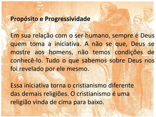 Propósito e Progressividade
Em sua relação com o ser humano, sempre é Deus
quem toma a iniciativa. A não se que, Deus se
mostre aos homens, não temos condições de
conhecê-lo. Tudo o que sabemos sobre Deus nos
foi revelado por ele mesmo.
Essa iniciativa torna o cristianismo diferente
das demais religiões. O cristianismo é uma
religião vinda de cima para baixo.
 