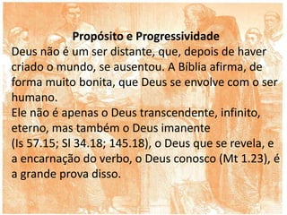 Propósito e Progressividade
Deus não é um ser distante, que, depois de haver
criado o mundo, se ausentou. A Bíblia afirma, de
forma muito bonita, que Deus se envolve com o ser
humano.
Ele não é apenas o Deus transcendente, infinito,
eterno, mas também o Deus imanente
(Is 57.15; Sl 34.18; 145.18), o Deus que se revela, e
a encarnação do verbo, o Deus conosco (Mt 1.23), é
a grande prova disso.
 
