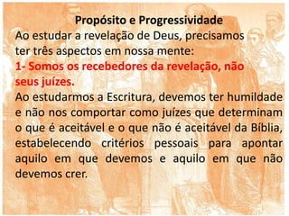 Propósito e Progressividade
Ao estudar a revelação de Deus, precisamos
ter três aspectos em nossa mente:
1- Somos os recebedores da revelação, não
seus juízes.
Ao estudarmos a Escritura, devemos ter humildade
e não nos comportar como juízes que determinam
o que é aceitável e o que não é aceitável da Bíblia,
estabelecendo critérios pessoais para apontar
aquilo em que devemos e aquilo em que não
devemos crer.
 