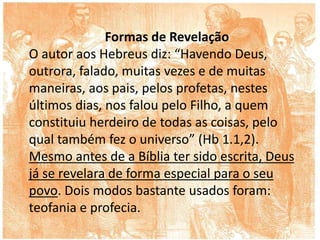 Formas de Revelação
O autor aos Hebreus diz: “Havendo Deus,
outrora, falado, muitas vezes e de muitas
maneiras, aos pais, pelos profetas, nestes
últimos dias, nos falou pelo Filho, a quem
constituiu herdeiro de todas as coisas, pelo
qual também fez o universo” (Hb 1.1,2).
Mesmo antes de a Bíblia ter sido escrita, Deus
já se revelara de forma especial para o seu
povo. Dois modos bastante usados foram:
teofania e profecia.
 