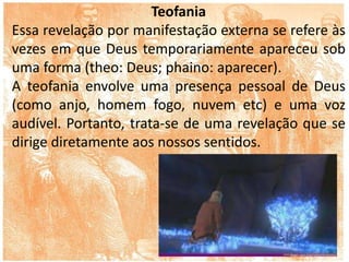 Teofania
Essa revelação por manifestação externa se refere às
vezes em que Deus temporariamente apareceu sob
uma forma (theo: Deus; phaino: aparecer).
A teofania envolve uma presença pessoal de Deus
(como anjo, homem fogo, nuvem etc) e uma voz
audível. Portanto, trata-se de uma revelação que se
dirige diretamente aos nossos sentidos.
 