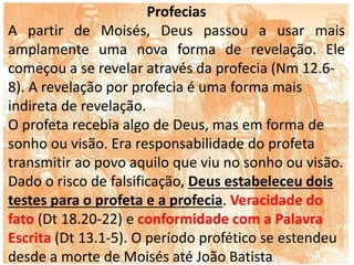 Profecias
A partir de Moisés, Deus passou a usar mais
amplamente uma nova forma de revelação. Ele
começou a se revelar através da profecia (Nm 12.6-
8). A revelação por profecia é uma forma mais
indireta de revelação.
O profeta recebia algo de Deus, mas em forma de
sonho ou visão. Era responsabilidade do profeta
transmitir ao povo aquilo que viu no sonho ou visão.
Dado o risco de falsificação, Deus estabeleceu dois
testes para o profeta e a profecia. Veracidade do
fato (Dt 18.20-22) e conformidade com a Palavra
Escrita (Dt 13.1-5). O período profético se estendeu
desde a morte de Moisés até João Batista.
 