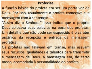 Profecias
A função básica do profeta era ser um porta voz de
Deus. Por isso, usualmente o profeta começava sua
mensagem com a sentença:
“Assim diz o Senhor...”. Isso indica que o próprio
Deus colocava suas palavras na boca dos profetas.
Um detalhe que não pode ser esquecido é o caráter
orgânico da recepção e entrega da mensagem
profética.
Os profetas não falavam em transe, mas usavam
seus recursos, qualidades e talentos para transmitir
a mensagem de Deus. A mensagem era, de certo
modo, acomodada à personalidade do profeta.
 