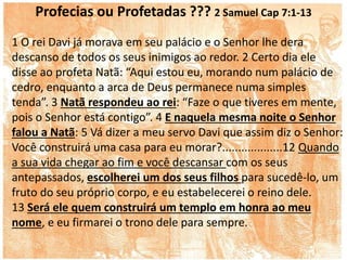 Profecias ou Profetadas ??? 2 Samuel Cap 7:1-13
1 O rei Davi já morava em seu palácio e o Senhor lhe dera
descanso de todos os seus inimigos ao redor. 2 Certo dia ele
disse ao profeta Natã: “Aqui estou eu, morando num palácio de
cedro, enquanto a arca de Deus permanece numa simples
tenda”. 3 Natã respondeu ao rei: “Faze o que tiveres em mente,
pois o Senhor está contigo”. 4 E naquela mesma noite o Senhor
falou a Natã: 5 Vá dizer a meu servo Davi que assim diz o Senhor:
Você construirá uma casa para eu morar?...................12 Quando
a sua vida chegar ao fim e você descansar com os seus
antepassados, escolherei um dos seus filhos para sucedê-lo, um
fruto do seu próprio corpo, e eu estabelecerei o reino dele.
13 Será ele quem construirá um templo em honra ao meu
nome, e eu firmarei o trono dele para sempre.
 