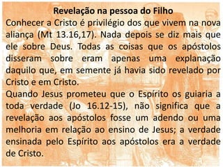 Revelação na pessoa do Filho
Conhecer a Cristo é privilégio dos que vivem na nova
aliança (Mt 13.16,17). Nada depois se diz mais que
ele sobre Deus. Todas as coisas que os apóstolos
disseram sobre eram apenas uma explanação
daquilo que, em semente já havia sido revelado por
Cristo e em Cristo.
Quando Jesus prometeu que o Espírito os guiaria a
toda verdade (Jo 16.12-15), não significa que a
revelação aos apóstolos fosse um adendo ou uma
melhoria em relação ao ensino de Jesus; a verdade
ensinada pelo Espírito aos apóstolos era a verdade
de Cristo.
 