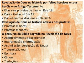 Revelação de Deus na história por feitos heroicos e seus
heróis – no Antigo Testamento
• Elias e os profetas de baal – I Reis 18
• Davi e Golias – I Sm 17
• Daniel na cova dos leões – Daniel 6
Revelação de Deus na história através dos profetas
• Profetas maiores
• Profetas menores
O percurso da Bíblia Sagrada na Revelação de Deus
• Acontecimentos e Experiências
• Interpretação e formulação
• Assimilação (percepção de Deus)
• Transmissão oral
• Escritura
• Cânon
• Traduções
 