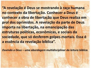 “A revelação é Deus se mostrando à raça humana
no contexto da libertação. Conhecer a Deus é
conhecer a obra de libertação que Deus realiza em
prol dos oprimidos. A revelação da parte de Deus
importa na libertação, na emancipação das
estruturas políticas, econômicas, e sociais da
sociedade, que só desferem golpes mortais. Essa é
a essência da revelação bíblica”.
Ouvindo a Deus – uma abordagem multidisciplinar da leitura bíblica.
 