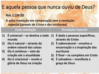 E aquela pessoa que nunca ouviu de Deus?
Rm 1:19-20
A auto-revelação em comparação com a revelação
especial (através de Cristo e das escrituras)
Auto-revelação Revelação Especial
1) É universal – se destina a todo
mundo
2) Ela é natural – através da
ordem natural das coisas
3) Ela é contínua – veio da
criação até a atualidade
4) Ela é criacional – revela a
glória de Deus na criação
1) É dada a pessoas específicas,
através de Cristo
2) É sobrenatural – envolve a
encarnação e a inspiração das
escrituras
3) É final – se completa em Cristo
4) É salvadora – manifesta a
graça de Deus
 