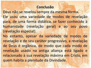 Conclusão
Deus não se revelou sempre da mesma forma.
Ele usou uma variedade de modos de revelação
para, de uma forma didática, se fazer conhecido à
humanidade (revelação geral) e ao seu povo
(revelação especial).
No entanto, apesar da variedade de modos de
revelação e de seu caráter progressivo, a revelação
de Deus é orgânica, de modo que cada modo de
revelação usado na antiga aliança está ligado e
relacionado à sua revelação máxima em Cristo, em
quem habita a plenitude da Divindade.
 