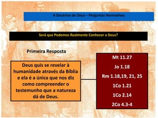 Será que Podemos Realmente Conhecer a Deus?
Deus quis se revelar à
humanidade através da Bíblia
e ela é a única que nos diz
como compreender o
testemunho que a natureza
dá de Deus.
Mt 11.27
Jo 1.18
Rm 1.18,19, 21, 25
1Co 1.21
1Co 2.14
2Co 4.3-4
Primeira Resposta
A Doutrina de Deus – Perguntas Normativas
 