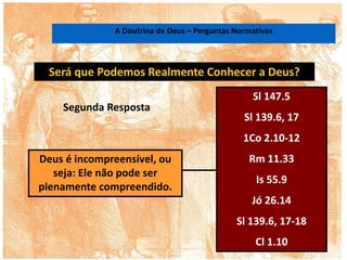Será que Podemos Realmente Conhecer a Deus?
Deus é incompreensível, ou
seja: Ele não pode ser
plenamente compreendido.
Sl 147.5
Sl 139.6, 17
1Co 2.10-12
Rm 11.33
Is 55.9
Jó 26.14
Sl 139.6, 17-18
Cl 1.10
Segunda Resposta
A Doutrina de Deus – Perguntas Normativas
 