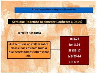 Será que Podemos Realmente Conhecer a Deus?
As Escrituras nos falam sobre
Deus e nos ensinam tudo o
que necessitamos saber sobre
ele.
Jo 4.24
Rm 3.26
Sl 139.17
Jr 9.23-24
Hb 8.11
Terceira Resposta
A Doutrina de Deus – Perguntas Normativas
 