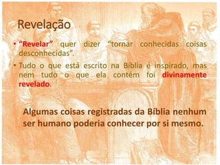 Revelação
• “Revelar” quer dizer “tornar conhecidas coisas
desconhecidas”.
• Tudo o que está escrito na Bíblia é inspirado, mas
nem tudo o que ela contém foi divinamente
revelado.
Algumas coisas registradas da Bíblia nenhum
ser humano poderia conhecer por si mesmo.
 