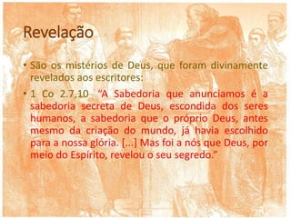 Revelação
• São os mistérios de Deus, que foram divinamente
revelados aos escritores:
• 1 Co 2.7,10: “A Sabedoria que anunciamos é a
sabedoria secreta de Deus, escondida dos seres
humanos, a sabedoria que o próprio Deus, antes
mesmo da criação do mundo, já havia escolhido
para a nossa glória. [...] Mas foi a nós que Deus, por
meio do Espírito, revelou o seu segredo.”
 