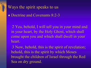 Ways the spirit speaks to us
 Doctrine and Covenants 8:2-3
2 Yea, behold, I will tell you in your mind and
in your heart, by the Holy Ghost, which shall
come upon you and which shall dwell in your
heart.
3 Now, behold, this is the spirit of revelation;
behold, this is the spirit by which Moses
brought the children of Israel through the Red
Sea on dry ground.
 