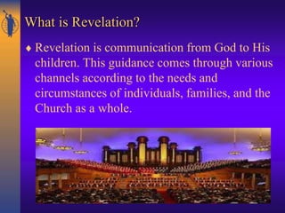 What is Revelation?
 Revelation is communication from God to His
children. This guidance comes through various
channels according to the needs and
circumstances of individuals, families, and the
Church as a whole.
 