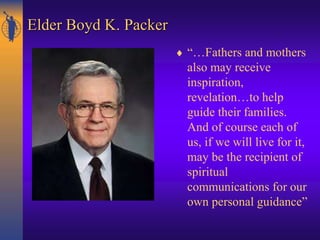 Elder Boyd K. Packer
 “…Fathers and mothers
also may receive
inspiration,
revelation…to help
guide their families.
And of course each of
us, if we will live for it,
may be the recipient of
spiritual
communications for our
own personal guidance”
 