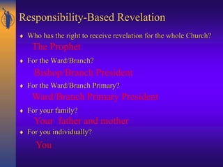 Responsibility-Based Revelation
 Who has the right to receive revelation for the whole Church?
 For the Ward/Branch?
 For the Ward/Branch Primary?
 For your family?
 For you individually?
The Prophet
Bishop/Branch President
Ward/Branch Primary President
Your father and mother
You
 