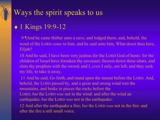 Ways the spirit speaks to us
 1 Kings 19:9-12
9 ¶And he came thither unto a cave, and lodged there; and, behold, the
word of the LORD came to him, and he said unto him, What doest thou here,
Elijah?
10 And he said, I have been very jealous for the LORD God of hosts: for the
children of Israel have forsaken thy covenant, thrown down thine altars, and
slain thy prophets with the sword; and I, even I only, am left; and they seek
my life, to take it away.
11 And he said, Go forth, and stand upon the mount before the LORD. And,
behold, the LORD passed by, and a great and strong wind rent the
mountains, and brake in pieces the rocks before the
LORD; but the LORD was not in the wind: and after the wind an
earthquake; but the LORD was not in the earthquake:
12 And after the earthquake a fire; but the LORD was not in the fire: and
after the fire a still small voice.
 