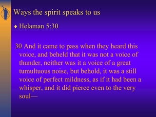 Ways the spirit speaks to us
 Helaman 5:30
30 And it came to pass when they heard this
voice, and beheld that it was not a voice of
thunder, neither was it a voice of a great
tumultuous noise, but behold, it was a still
voice of perfect mildness, as if it had been a
whisper, and it did pierce even to the very
soul—
 