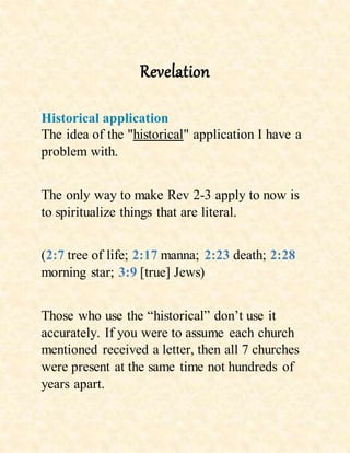 Revelation
Historical application
The idea of the "historical" application I have a
problem with.
The only way to make Rev 2-3 apply to now is
to spiritualize things that are literal.
(2:7 tree of life; 2:17 manna; 2:23 death; 2:28
morning star; 3:9 [true] Jews)
Those who use the “historical” don’t use it
accurately. If you were to assume each church
mentioned received a letter, then all 7 churches
were present at the same time not hundreds of
years apart.
 