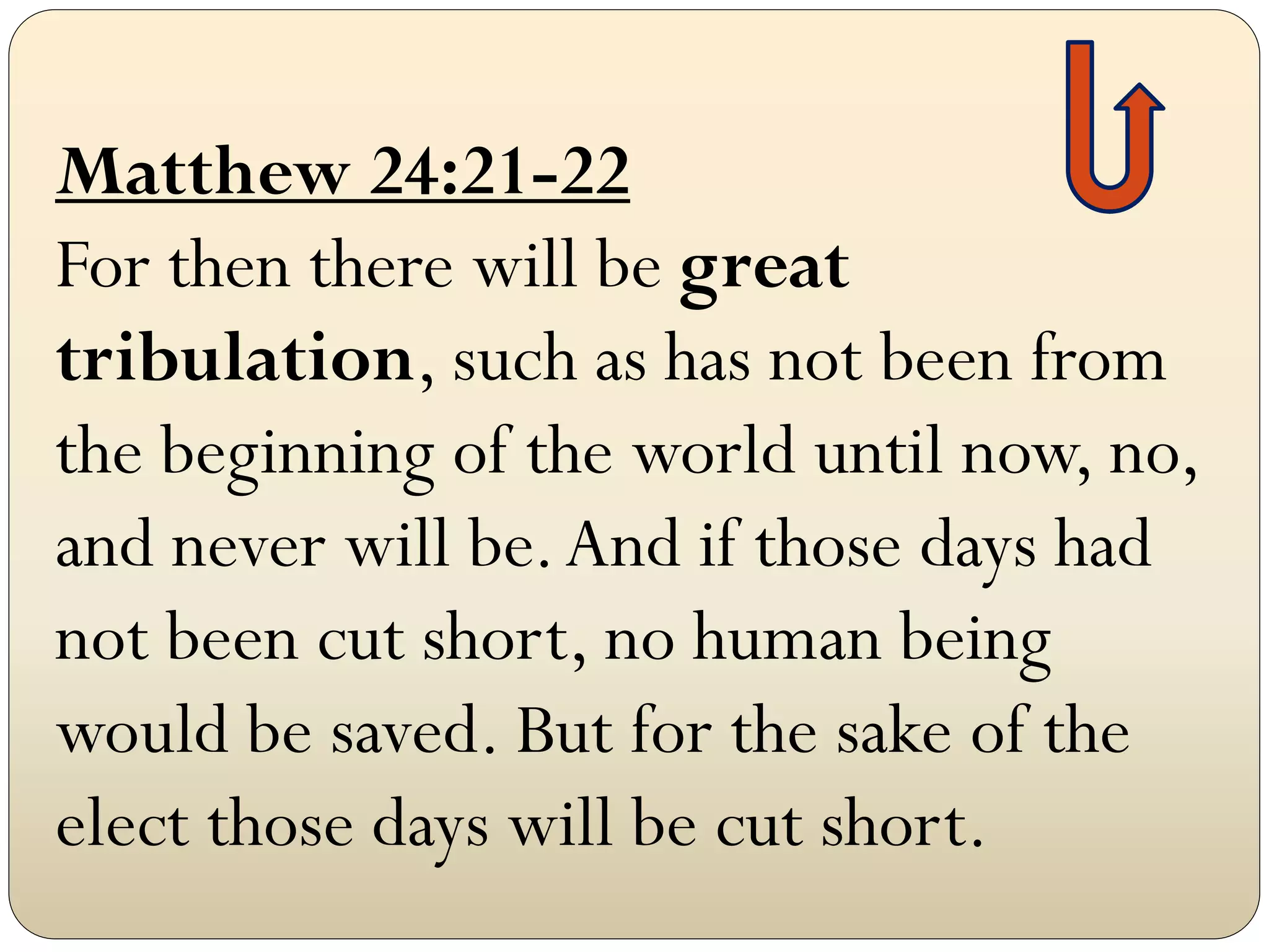 Matthew 24:21-22
For then there will be great
tribulation, such as has not been from
the beginning of the world until now, no,
and never will be. And if those days had
not been cut short, no human being
would be saved. But for the sake of the
elect those days will be cut short.
 