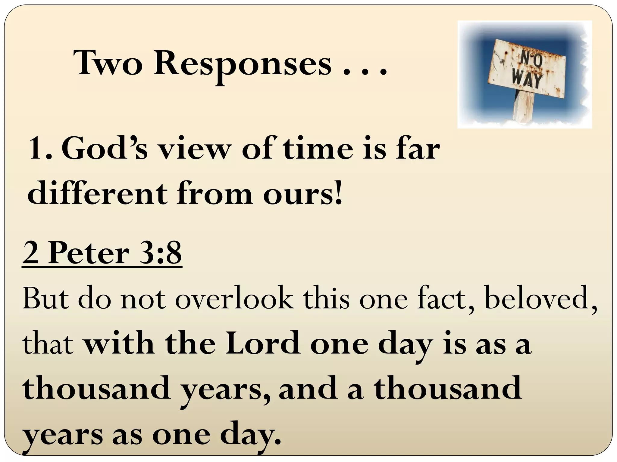 Two Responses . . .

1. God‟s view of time is far
different from ours!
2 Peter 3:8
But do not overlook this one fact, beloved,
that with the Lord one day is as a
thousand years, and a thousand
years as one day.
 