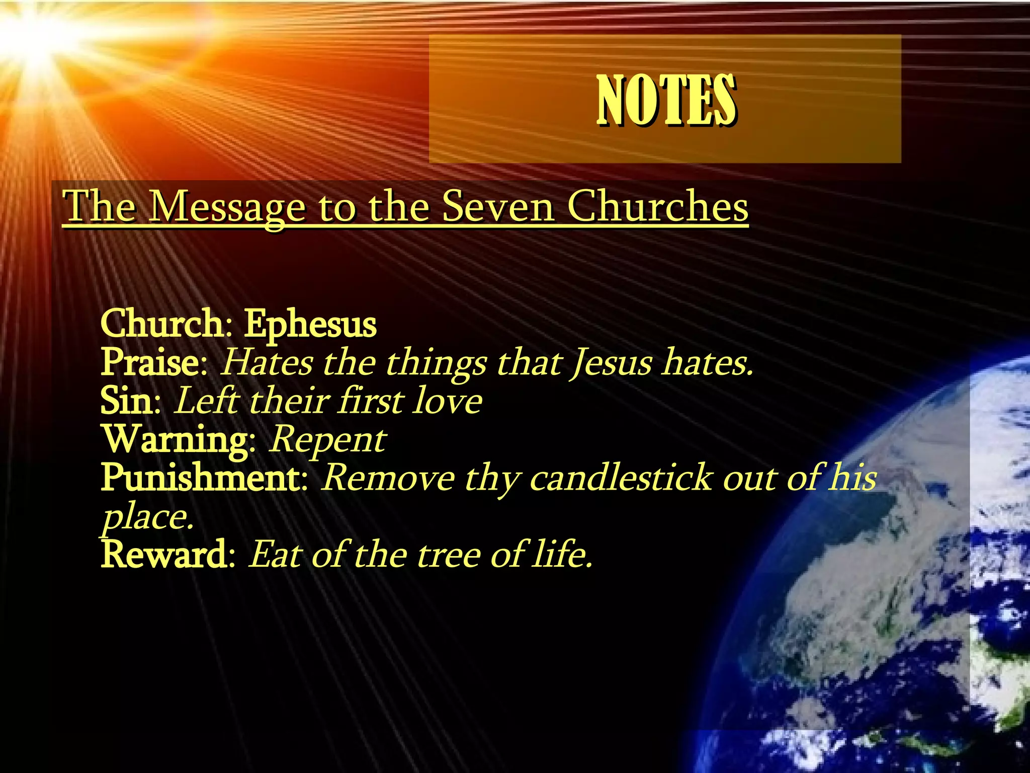 NOTES The Message to the Seven Churches Church :  Ephesus Praise :  Hates the things that Jesus hates. Sin :  Left their first love Warning :  Repent Punishment :  Remove thy candlestick out of his place. Reward :  Eat of the tree of life. 