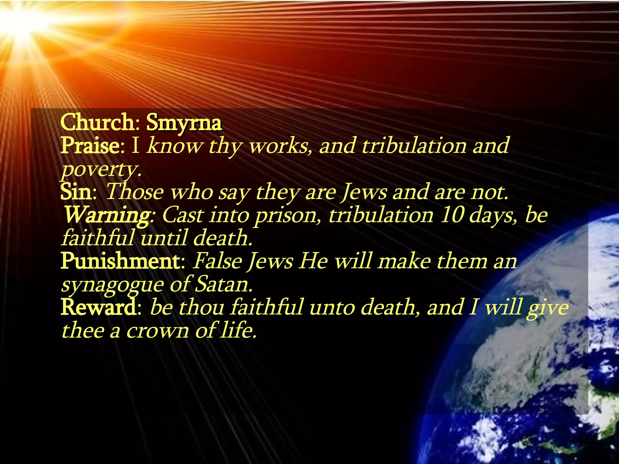 Church :  Smyrna Praise : I  know thy works, and tribulation and poverty. Sin :  Those who say they are Jews and are not. Warning : Cast into prison, tribulation 10 days, be faithful until death. Punishment :  False Jews He will make them an synagogue of Satan. Reward :  be thou faithful unto death, and I will give thee a crown of life. 