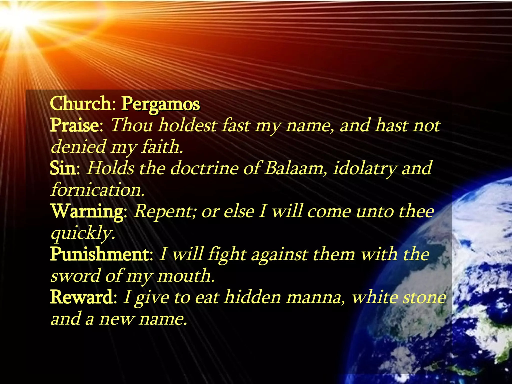 Church :  Pergamos Praise :  Thou holdest fast my name, and hast not denied my faith. Sin :  Holds the doctrine of Balaam, idolatry and fornication. Warning :  Repent; or else I will come unto thee quickly. Punishment :  I will fight against them with the sword of my mouth.   Reward :  I give to eat hidden manna, white stone and a new name. 
