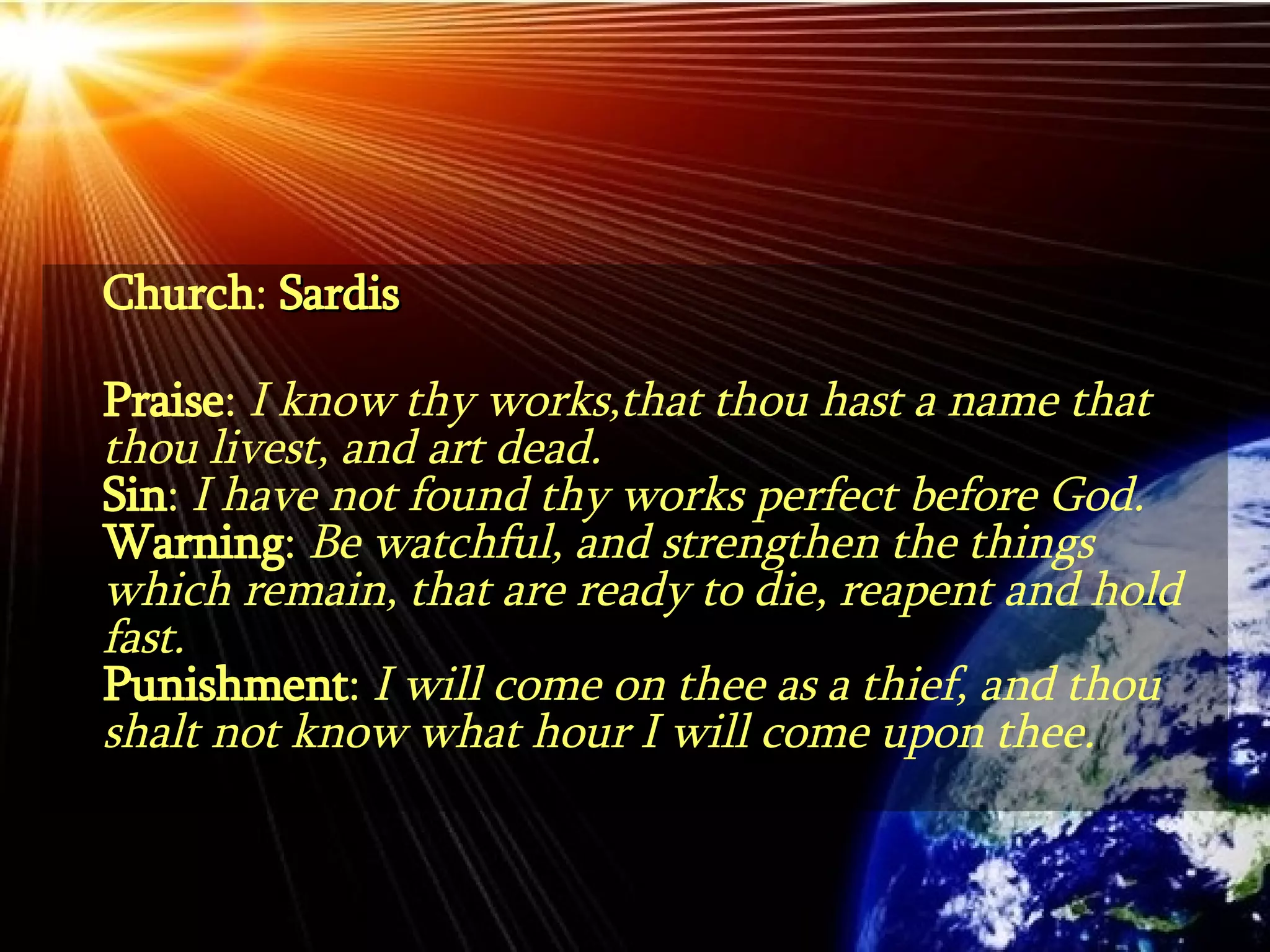 Church :  Sardis Praise :  I know thy works,that thou hast a name that thou livest, and art dead. Sin :  I have not found thy works perfect before God. Warning :  Be watchful, and strengthen the things which remain, that are ready to die, reapent and hold fast. Punishment :  I will come on thee as a thief, and thou shalt not know what hour I will come upon thee. 