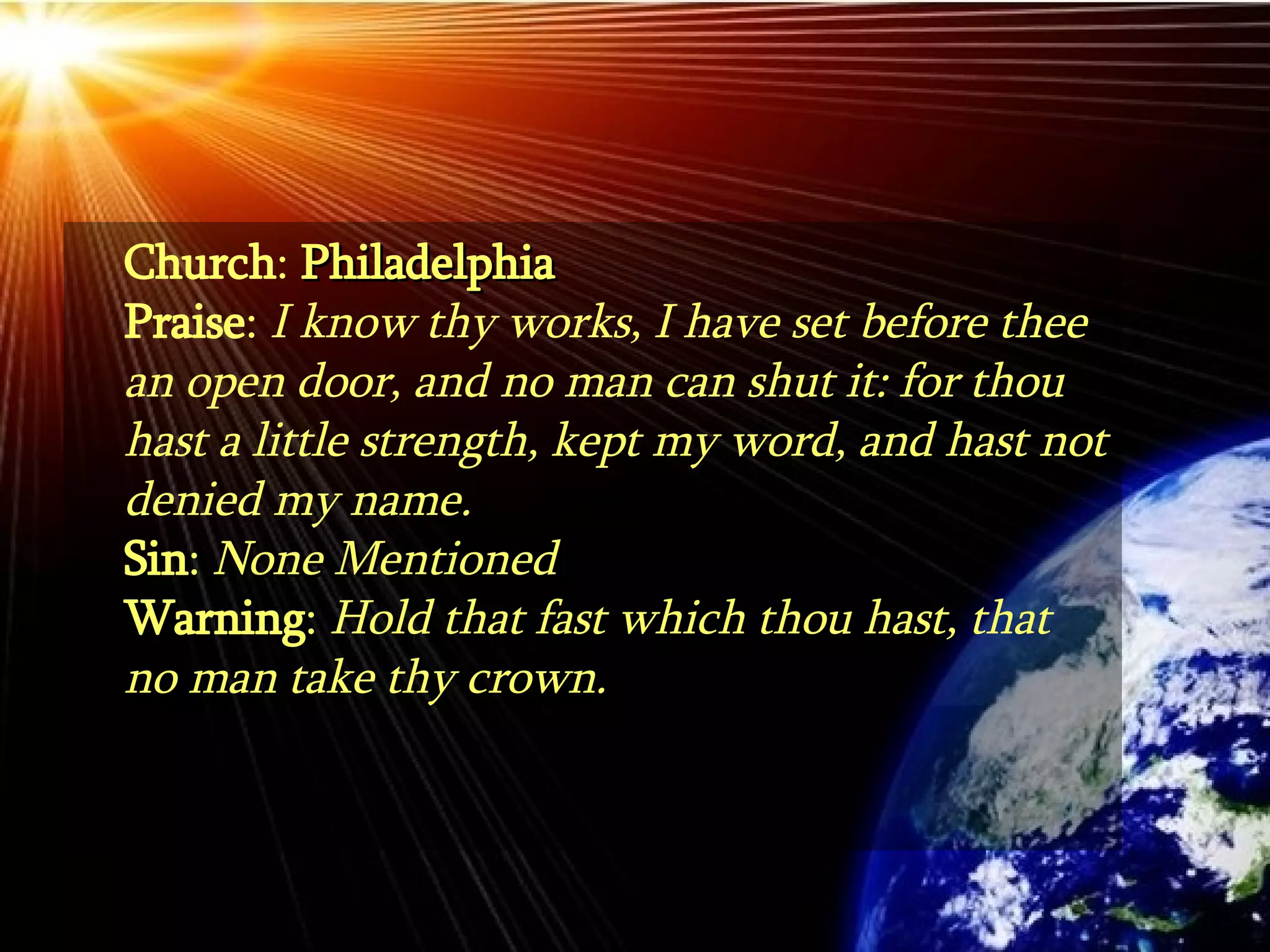 Church :  Philadelphia Praise :  I know thy works, I have set before thee an open door, and no man can shut it: for thou hast a little strength, kept my word, and hast not denied my name.  Sin :  None Mentioned Warning :  Hold that fast which thou hast, that no man take thy crown. 